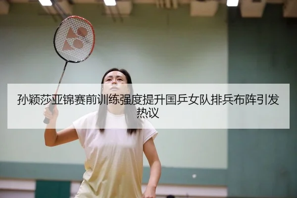 孙颖莎亚锦赛前训练强度提升国乒女队排兵布阵引发热议